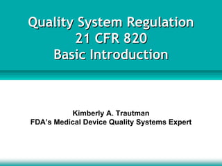 Quality System Regulation
21 CFR 820
Basic Introduction
Quality System Regulation
21 CFR 820
Basic Introduction
Kimberly A. Trautman
FDA’s Medical Device Quality Systems Expert
 