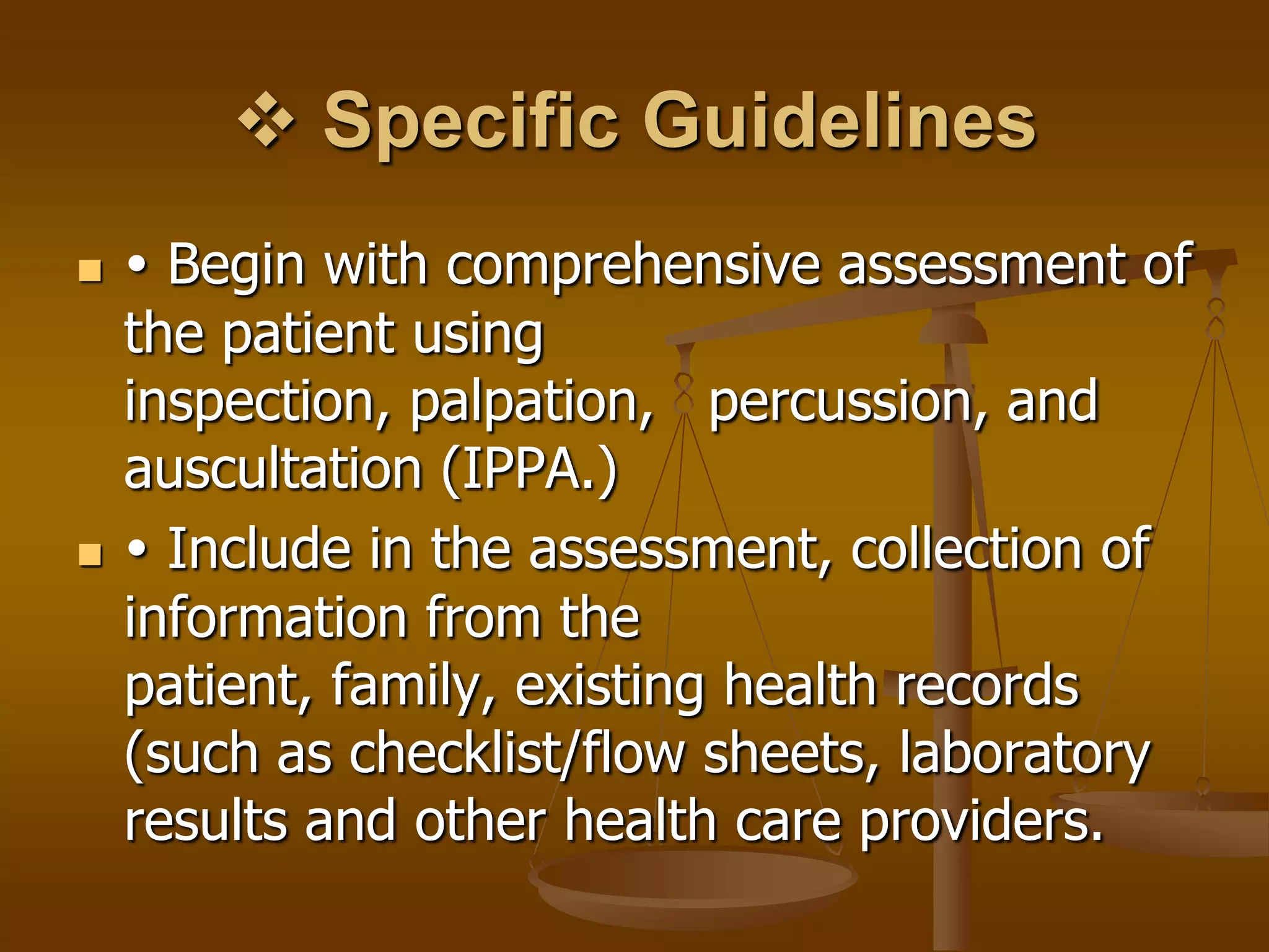  Specific Guidelines
    Begin with comprehensive assessment of
    the patient using
    inspection, palpation, percussion, and
    auscultation (IPPA.)
    Include in the assessment, collection of
    information from the
    patient, family, existing health records
    (such as checklist/flow sheets, laboratory
    results and other health care providers.
 