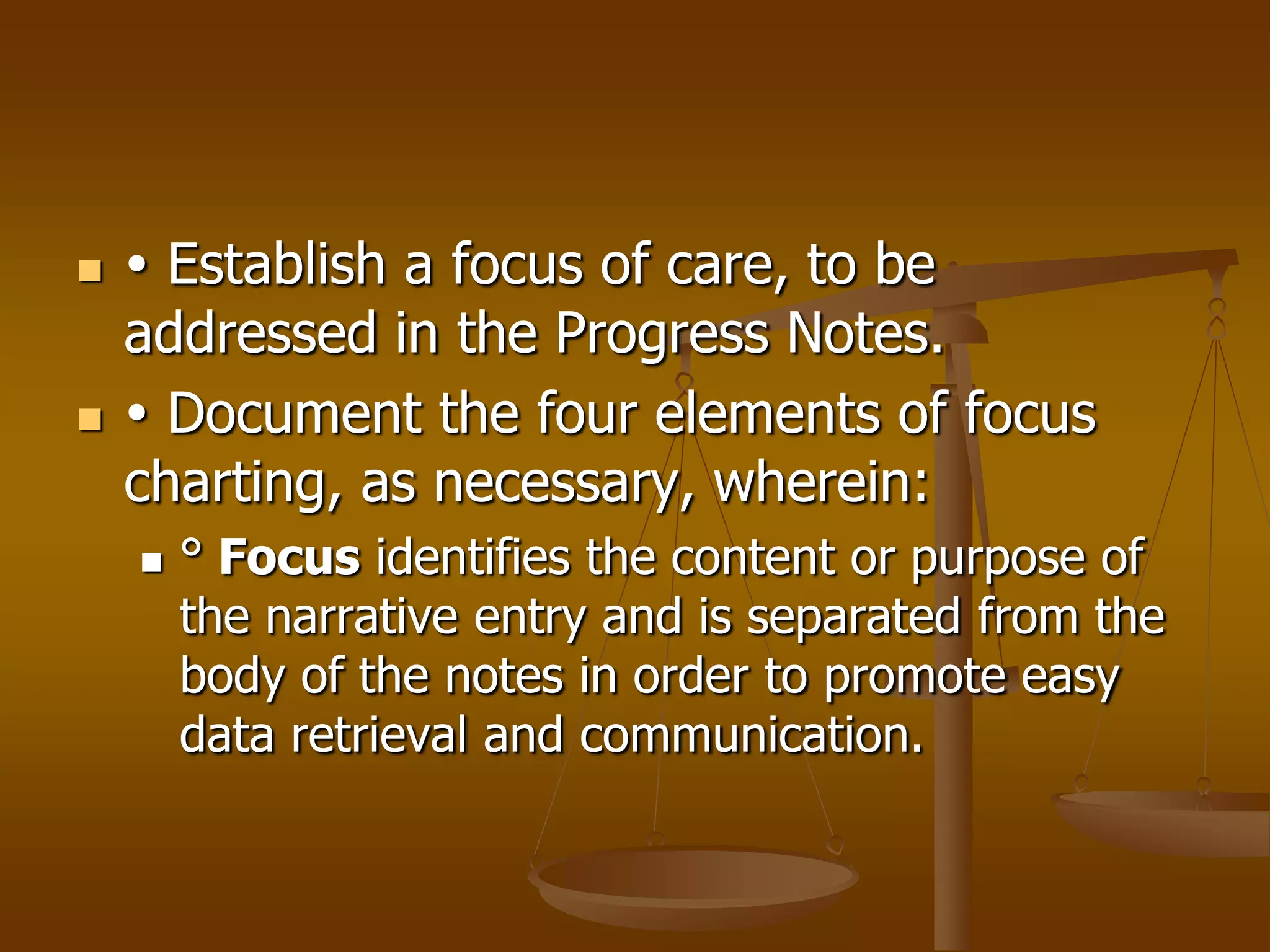     Establish a focus of care, to be
    addressed in the Progress Notes.
    Document the four elements of focus
    charting, as necessary, wherein:
       ° Focus identifies the content or purpose of
        the narrative entry and is separated from the
        body of the notes in order to promote easy
        data retrieval and communication.
 