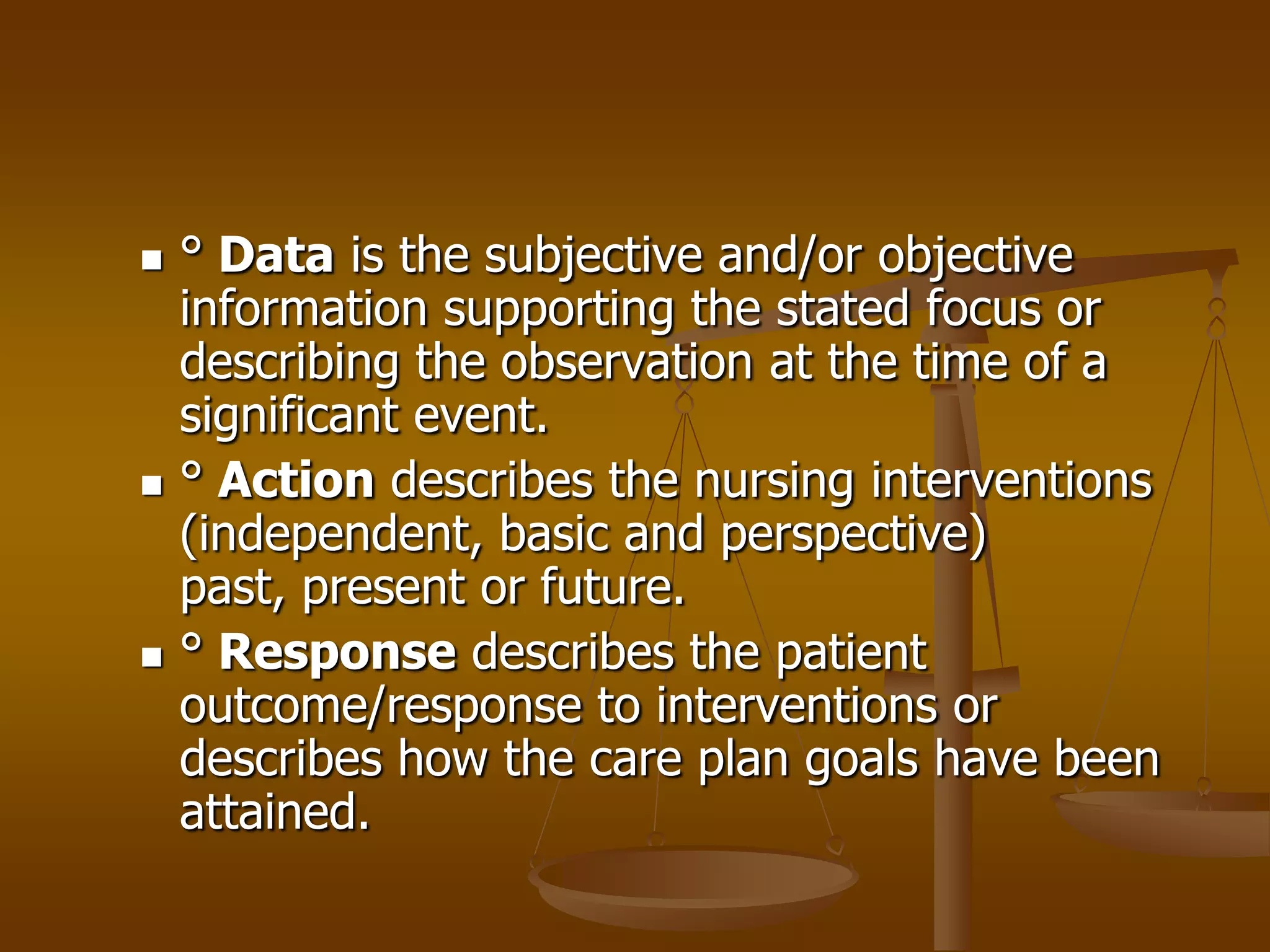    ° Data is the subjective and/or objective
    information supporting the stated focus or
    describing the observation at the time of a
    significant event.
   ° Action describes the nursing interventions
    (independent, basic and perspective)
    past, present or future.
   ° Response describes the patient
    outcome/response to interventions or
    describes how the care plan goals have been
    attained.
 