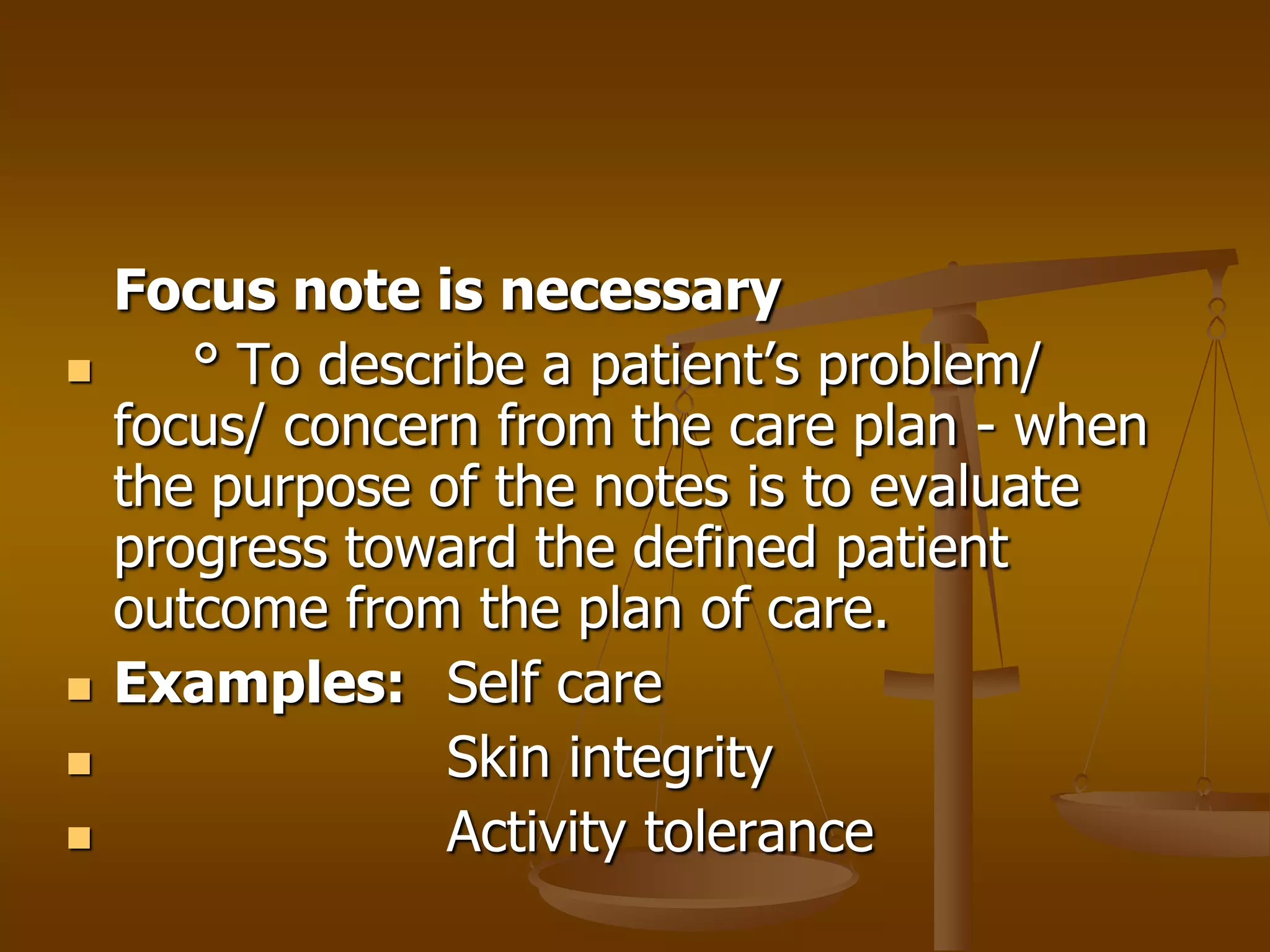 Focus note is necessary
      ° To describe a patient’s problem/
    focus/ concern from the care plan - when
    the purpose of the notes is to evaluate
    progress toward the defined patient
    outcome from the plan of care.
   Examples: Self care
                Skin integrity
                Activity tolerance
 