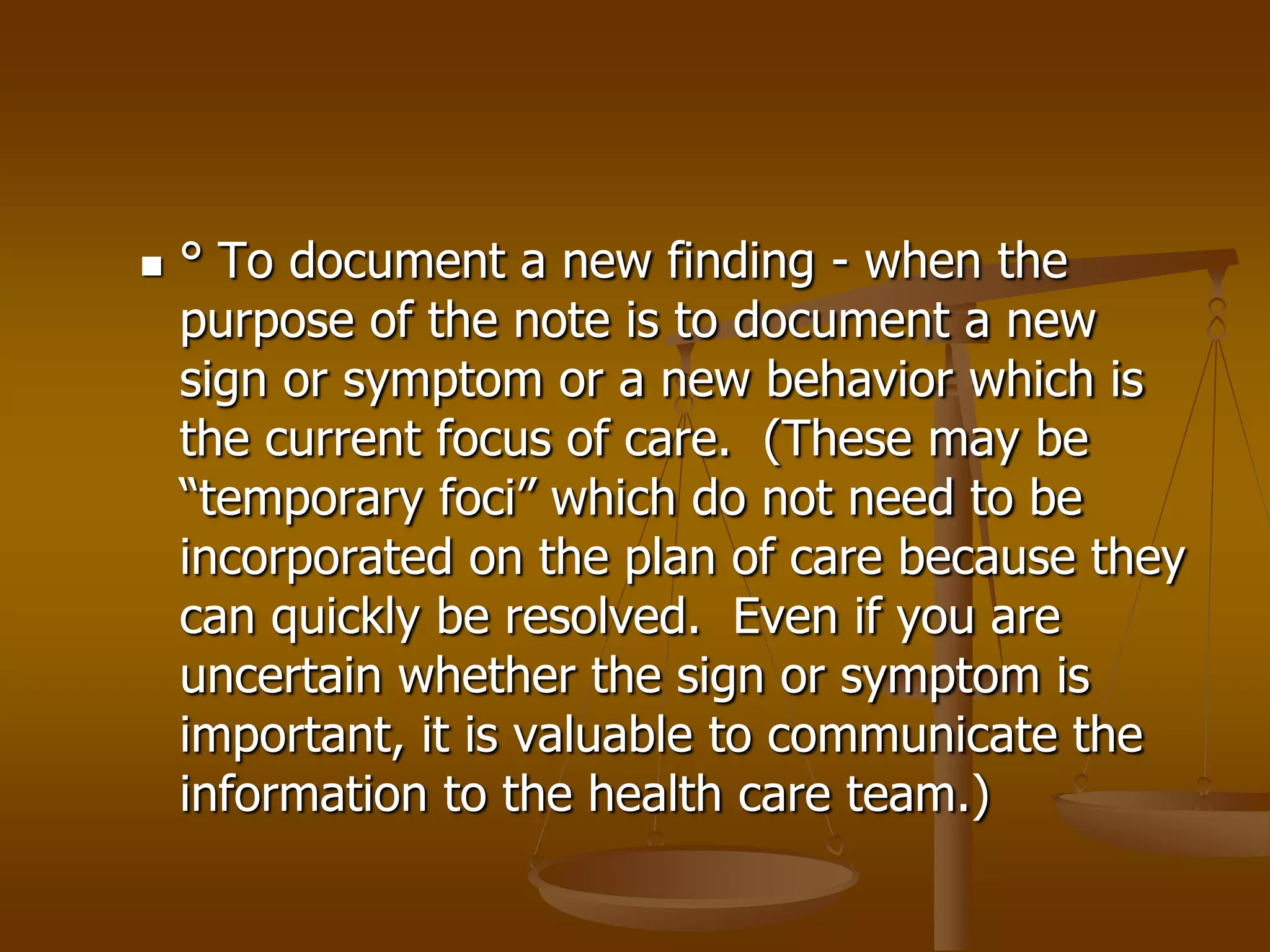    ° To document a new finding - when the
    purpose of the note is to document a new
    sign or symptom or a new behavior which is
    the current focus of care. (These may be
    “temporary foci” which do not need to be
    incorporated on the plan of care because they
    can quickly be resolved. Even if you are
    uncertain whether the sign or symptom is
    important, it is valuable to communicate the
    information to the health care team.)
 