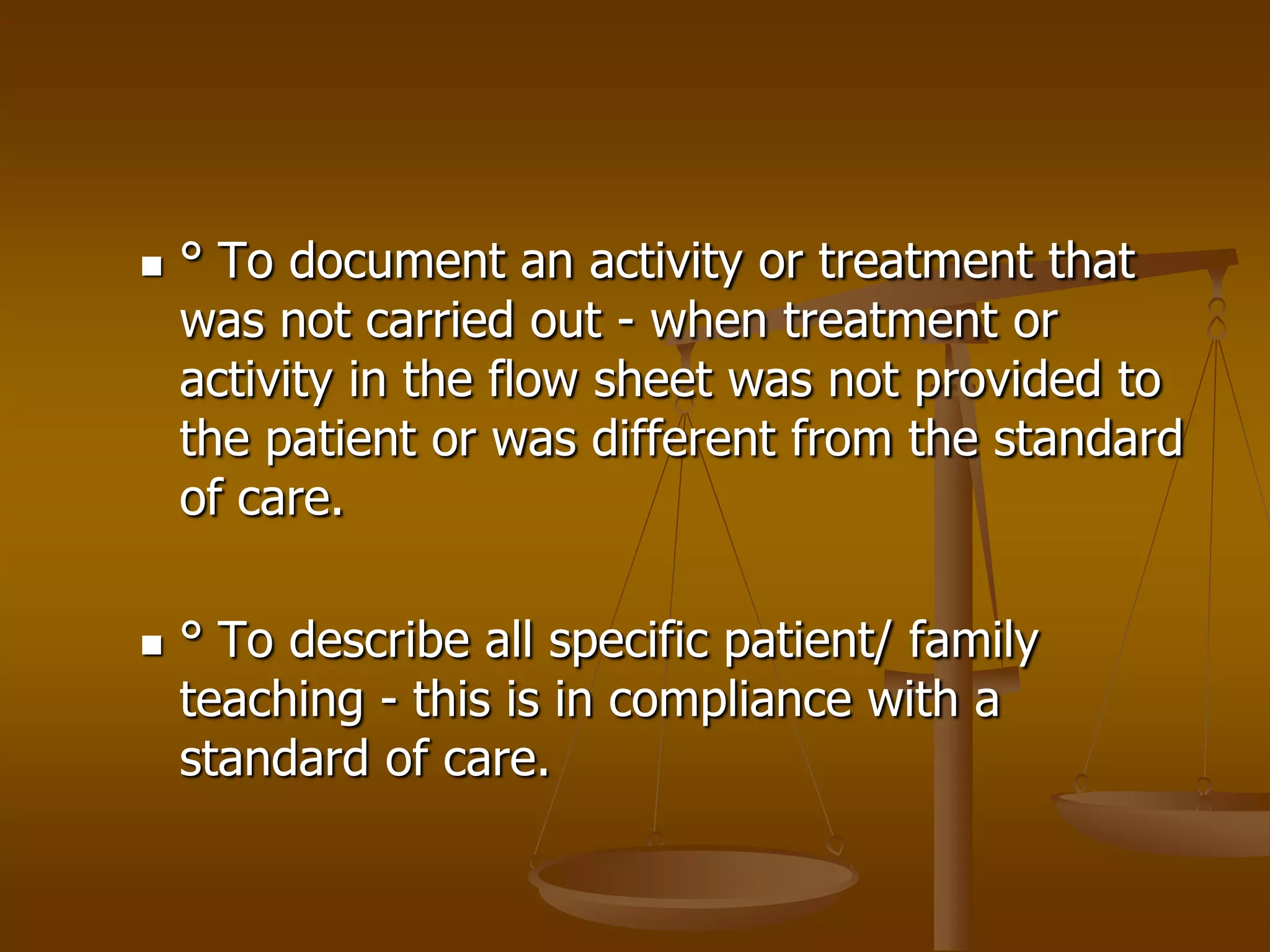    ° To document an activity or treatment that
    was not carried out - when treatment or
    activity in the flow sheet was not provided to
    the patient or was different from the standard
    of care.

   ° To describe all specific patient/ family
    teaching - this is in compliance with a
    standard of care.
 