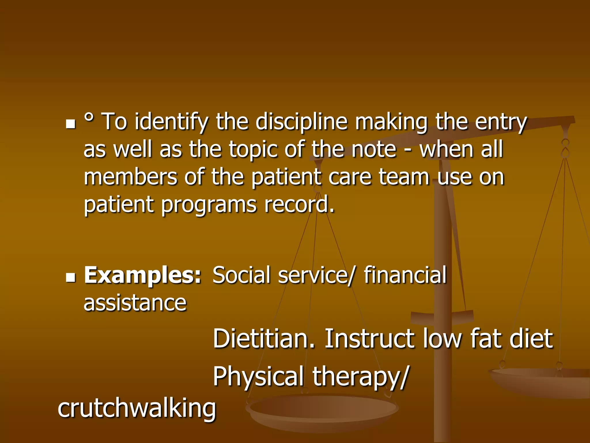    ° To identify the discipline making the entry
    as well as the topic of the note - when all
    members of the patient care team use on
    patient programs record.


   Examples: Social service/ financial
    assistance
             Dietitian. Instruct low fat diet
             Physical therapy/
crutchwalking
 