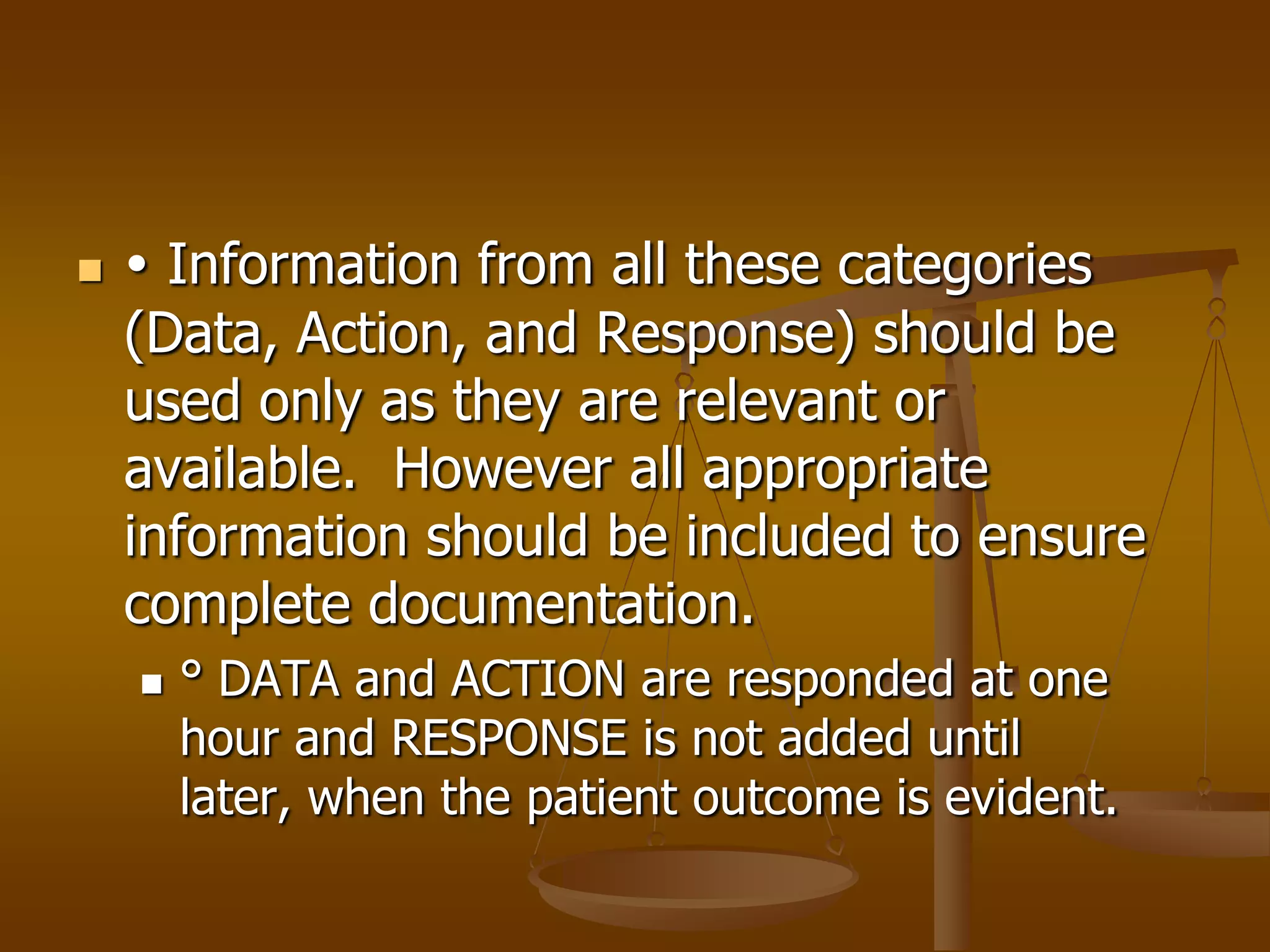     Information from all these categories
    (Data, Action, and Response) should be
    used only as they are relevant or
    available. However all appropriate
    information should be included to ensure
    complete documentation.
       ° DATA and ACTION are responded at one
        hour and RESPONSE is not added until
        later, when the patient outcome is evident.
 