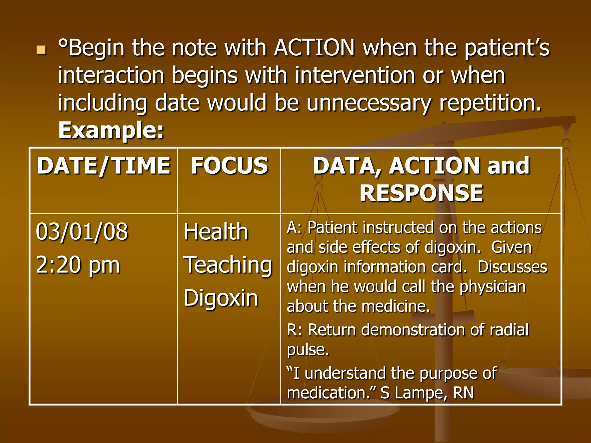    °Begin the note with ACTION when the patient’s
    interaction begins with intervention or when
    including date would be unnecessary repetition.
    Example:
DATE/TIME FOCUS               DATA, ACTION and
                                 RESPONSE
03/01/08        Health     A: Patient instructed on the actions
                           and side effects of digoxin. Given
2:20 pm         Teaching   digoxin information card. Discusses
                           when he would call the physician
                Digoxin    about the medicine.
                           R: Return demonstration of radial
                           pulse.
                           “I understand the purpose of
                           medication.” S Lampe, RN
 