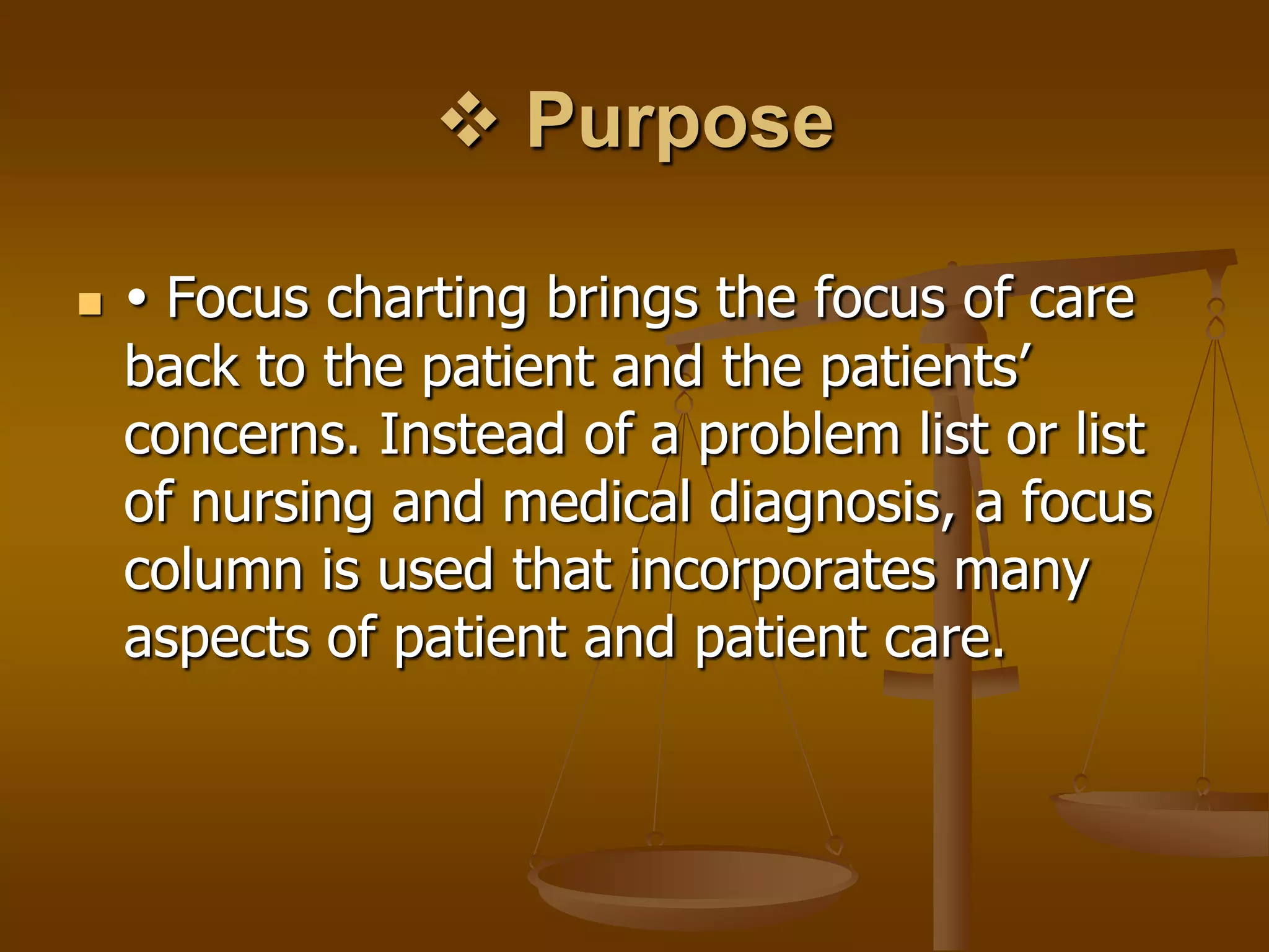  Purpose

    Focus charting brings the focus of care
    back to the patient and the patients’
    concerns. Instead of a problem list or list
    of nursing and medical diagnosis, a focus
    column is used that incorporates many
    aspects of patient and patient care.
 