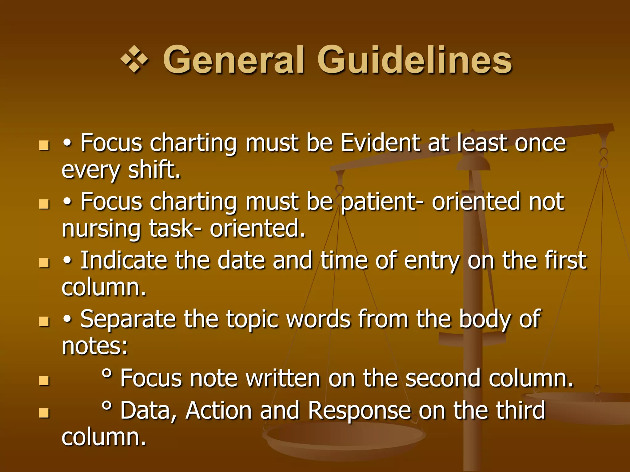  General Guidelines

    Focus charting must be Evident at least once
    every shift.
    Focus charting must be patient- oriented not
    nursing task- oriented.
    Indicate the date and time of entry on the first
    column.
    Separate the topic words from the body of
    notes:
       ° Focus note written on the second column.
       ° Data, Action and Response on the third
    column.
 