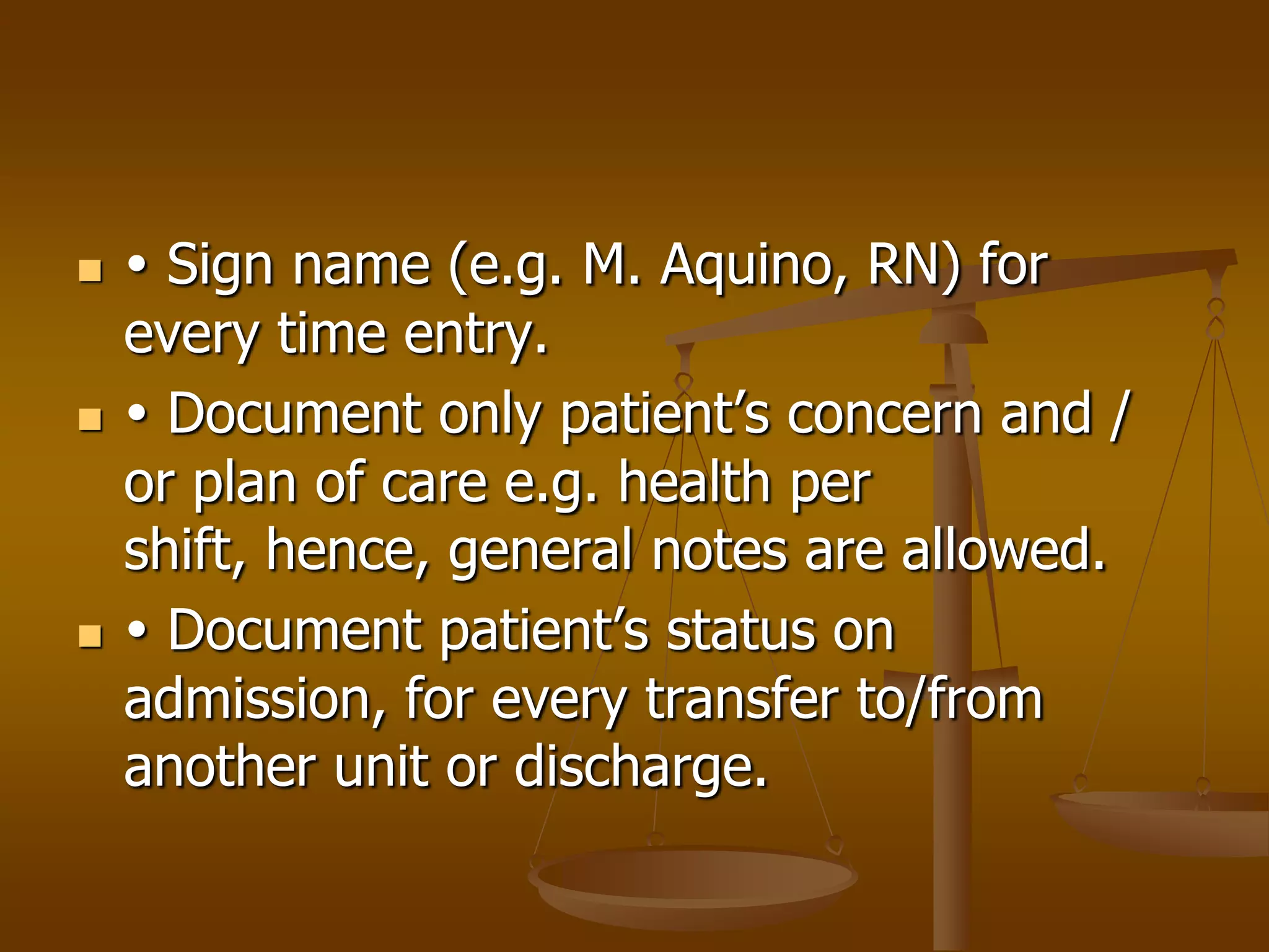     Sign name (e.g. M. Aquino, RN) for
    every time entry.
    Document only patient’s concern and /
    or plan of care e.g. health per
    shift, hence, general notes are allowed.
    Document patient’s status on
    admission, for every transfer to/from
    another unit or discharge.
 