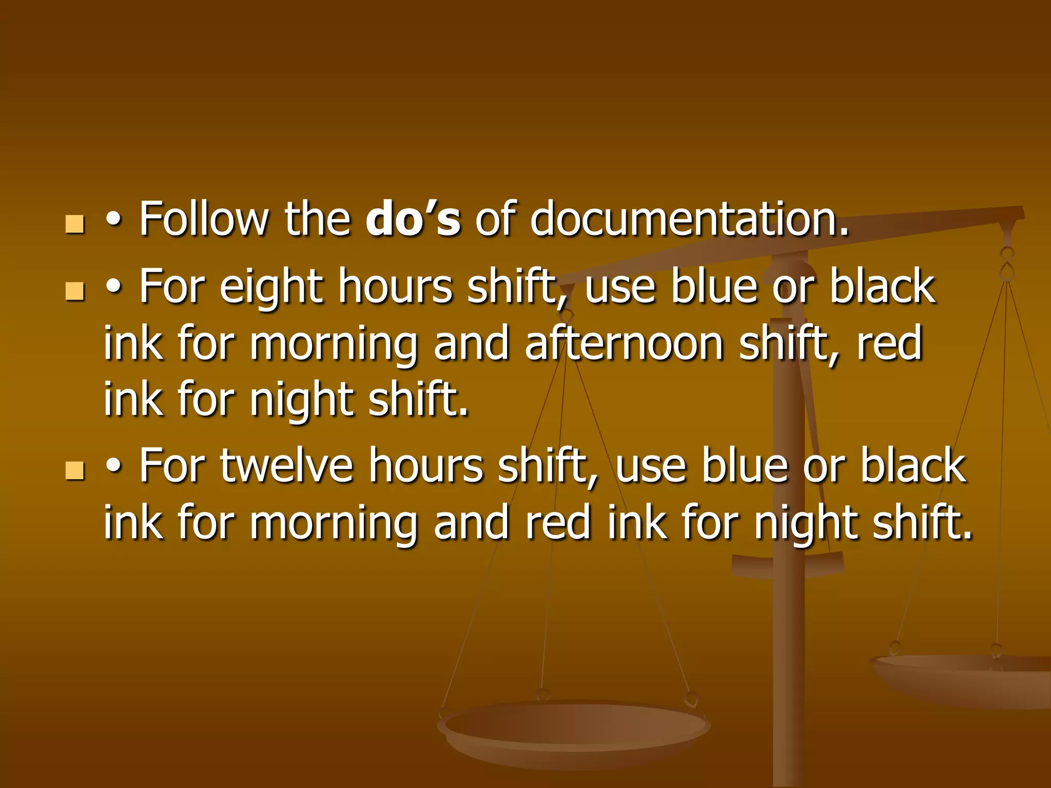     Follow the do’s of documentation.
    For eight hours shift, use blue or black
    ink for morning and afternoon shift, red
    ink for night shift.
    For twelve hours shift, use blue or black
    ink for morning and red ink for night shift.
 
