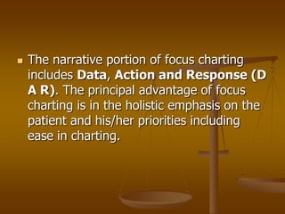    The narrative portion of focus charting
    includes Data, Action and Response (D
    A R). The principal advantage of focus
    charting is in the holistic emphasis on the
    patient and his/her priorities including
    ease in charting.
 
