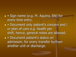     Sign name (e.g. M. Aquino, RN) for
    every time entry.
    Document only patient’s concern and /
    or plan of care e.g. health per
    shift, hence, general notes are allowed.
    Document patient’s status on
    admission, for every transfer to/from
    another unit or discharge.
 