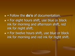     Follow the do’s of documentation.
    For eight hours shift, use blue or black
    ink for morning and afternoon shift, red
    ink for night shift.
    For twelve hours shift, use blue or black
    ink for morning and red ink for night shift.
 