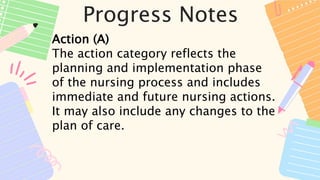Progress Notes
Action (A)
The action category reflects the
planning and implementation phase
of the nursing process and includes
immediate and future nursing actions.
It may also include any changes to the
plan of care.
 