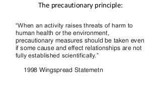 The precautionary principle:
“When an activity raises threats of harm to
human health or the environment,
precautionary measures should be taken even
if some cause and effect relationships are not
fully established scientifically.”
1998 Wingspread Statemetn
 