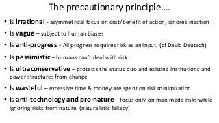 The precautionary principle….
• Is irrational - asymmetrical focus on cost/benefit of action, ignores inaction
• Is vague – subject to human biases
• Is anti-progress - All progress requires risk as an input. (cf David Deutsch)
• Is pessimistic – humans can’t deal with risk
• Is ultraconservative – protects the status quo and existing institutions and
power structures from change
• Is wasteful – excessive time & money are spent on risk minimization
• Is anti-technology and pro-nature – focus only on man-made risks while
ignoring risks from nature. (naturalistic fallacy)
 