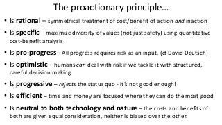 The proactionary principle…
• Is rational – symmetrical treatment of cost/benefit of action and inaction
• Is specific – maximize diversity of values (not just safety) using quantitative
cost-benefit analysis
• Is pro-progress - All progress requires risk as an input. (cf David Deutsch)
• Is optimistic – humans can deal with risk if we tackle it with structured,
careful decision making
• Is progressive – rejects the status quo - it’s not good enough!
• Is efficient – time and money are focused where they can do the most good
• Is neutral to both technology and nature – the costs and benefits of
both are given equal consideration, neither is biased over the other.
 