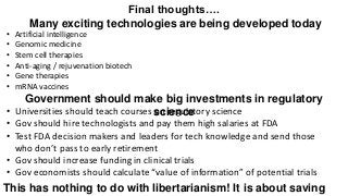Final thoughts….
Many exciting technologies are being developed today
• Artificial intelligence
• Genomic medicine
• Stem cell therapies
• Anti-aging / rejuvenation biotech
• Gene therapies
• mRNA vaccines
Government should make big investments in regulatory
science
• Universities should teach courses on regulatory science
• Gov should hire technologists and pay them high salaries at FDA
• Test FDA decision makers and leaders for tech knowledge and send those
who don’t pass to early retirement
• Gov should increase funding in clinical trials
• Gov economists should calculate “value of information” of potential trials
This has nothing to do with libertarianism! It is about saving
 