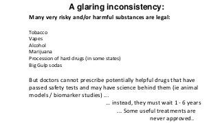 A glaring inconsistency:
Many very risky and/or harmful substances are legal:
Tobacco
Vapes
Alcohol
Marijuana
Procession of hard drugs (in some states)
Big Gulp sodas
But doctors cannot prescribe potentially helpful drugs that have
passed safety tests and may have science behind them (ie animal
models / biomarker studies) ...
… instead, they must wait 1 - 6 years
... Some useful treatments are
never approved..
 