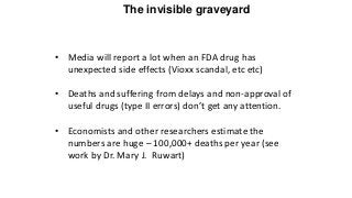The invisible graveyard
• Media will report a lot when an FDA drug has
unexpected side effects (Vioxx scandal, etc etc)
• Deaths and suffering from delays and non-approval of
useful drugs (type II errors) don’t get any attention.
• Economists and other researchers estimate the
numbers are huge – 100,000+ deaths per year (see
work by Dr. Mary J. Ruwart)
 