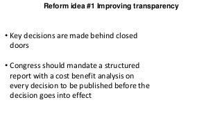 Reform idea #1 Improving transparency
• Key decisions are made behind closed
doors
• Congress should mandate a structured
report with a cost benefit analysis on
every decision to be published before the
decision goes into effect
 