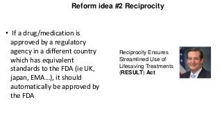 Reform idea #2 Reciprocity
• If a drug/medication is
approved by a regulatory
agency in a different country
which has equivalent
standards to the FDA (ie UK,
japan, EMA…), it should
automatically be approved by
the FDA
Reciprocity Ensures
Streamlined Use of
Lifesaving Treatments
(RESULT) Act
 