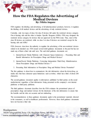 How the FDA Regulates the Advertising of
Medical Devices
By: Nikita Angane
FDA regulates the labeling and advertising of all pharmaceutical products; however, it regulates
the labeling of all medical devices and the advertising of only restricted devices.
Currently, only two types of class I & class II devices fall under the restricted devices category.
One is hearing aids and the other is Analyte Specific Reagents (ASRs). FDA may designate the
restricted device category for devices that are approved via the PMA route. Thus, most of the
class III devices are restricted, while no class I or class II devices are restricted except for the
hearing aids and ASRs.i
FDA, however, does have the authority to regulate the advertising of the non-restricted devices
related to its intended use. FDA issued several draft guidance documents in the past but has not
made any of them a final rule until now. The said draft guidance documents are:
1. Internet/Social Media Platforms with Character Space Limitations— Presenting Risk and
Benefit Information for Prescription Drugs and Medical Devicesii
2. Internet/Social Media Platforms: Correcting Independent Third-Party Misinformation
About Prescription Drugs and Medical Devices iii
3. Presenting Risk Information in Prescription Drug and Medical Device Promotioniv
The first guidance is about how to communicate the risk information about the device/drug on
media sites that have character space limitations such as twitter, which has a limit of about 280
characters.
The second guidance document applies to information published by third parties on the social
media/internet regardless of that information being presented on the company’s own internet
platforms or third-party platforms.
The third guidance document describes how the FDA evaluates the promotional pieces of
prescription drugs and medical devices for the disclosure of the risk information to ensure that
the benefits and the risks are accurate and not misleading.
The recommendations in these guidance documents apply to the promotional materials directed
to the consumers, as well as healthcare professionals. However, these draft guidance documents
have not become a final rule.
 