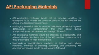  API packaging materials should not be reactive, additive, or 
absorptive so as to alter the quality or purity of the API beyond the 
official or established requirements. 
 Packaging materials should provide adequate protection against 
deterioration or contamination that may occur during 
transportation and recommended storage of the API. 
 API packaging materials should be cleaned, as appropriate, and 
where indicated by the nature of the API, sanitized, to ensure that 
they are suitable for their intended use. 
 Standards or specifications, methods of testing, and, where 
indicated, methods of cleaning, sanitizing, and processing API 
packaging materials should be written and followed. 
 