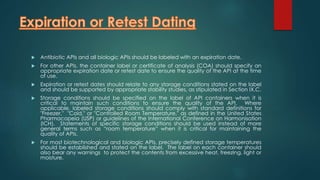  Antibiotic APIs and all biologic APIs should be labeled with an expiration date. 
 For other APIs, the container label or certificate of analysis (COA) should specify an 
appropriate expiration date or retest date to ensure the quality of the API at the time 
of use. 
 Expiration or retest dates should relate to any storage conditions stated on the label 
and should be supported by appropriate stability studies, as stipulated in Section IX.C. 
 Storage conditions should be specified on the label of API containers when it is 
critical to maintain such conditions to ensure the quality of the API. Where 
applicable, labeled storage conditions should comply with standard definitions for 
"Freezer," "Cold," or "Controlled Room Temperature," as defined in the United States 
Pharmacopeia (USP) or guidelines of the International Conference on Harmonisation 
(ICH). Statements of specific storage conditions should be used instead of more 
general terms such as “room temperature” when it is critical for maintaining the 
quality of APIs. 
 For most biotechnological and biologic APIs, precisely defined storage temperatures 
should be established and stated on the label. The label on each container should 
also bear any warnings to protect the contents from excessive heat, freezing, light or 
moisture. 
 