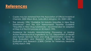 1. Copies may be obtained from the Association of Official Analytical 
Chemists, 2200 Wilson Blvd., Suite 400,2 Arlington, VA 22201-3301. 
2. The January 1996 “Guideline for Industry Impurities in New Drug 
Substances” and the ICH Harmonized3 Tripartite Guideline 
“Impurities in New Drug Substances,” recommended for adoption 
at Step 4 of the ICH process on 30 March 1995. 
3. Guidance for Industry Manufacturing, Processing, or Holding 
Active Pharmaceutical Ingredients by U.S. Department of Health 
and Human Services Food and Drug Administration Center for 
Drug Evaluation and Research (CDER) Center for Biologics 
Evaluation and Research (CBER) Center for Veterinary Medicine 
(CVM) March 1998 
 
