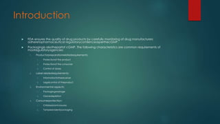 Introduction 
 FDA ensures the quality of drug products by carefully monitoring of drug manufacturers 
adheretopharmaceutical regulatorycomlienceasperthecGMP. 
 Packagingis alsothepartof cGMP. The following characteristics are common requirements of 
mostregulatoryagencies: 
1. Productorpreparationrelatedrequirements: 
1. Protectionof the product 
2. Protectionof the consumer 
3. Control of doses 
2. Label relatedrequirements: 
1. Informationtothereceiver 
2. Legalcontrol of theproduct 
3. Environmental aspects: 
1. Packagingwastage 
2. Ozonedepletion 
4. Consumerprotection: 
1. Childresistantclosures 
2. Tamperevidentpackaging 
 