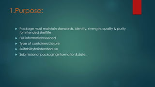 1.Purpose: 
 Package must maintain standards, identity, strength, quality & purity 
for intended shelflife 
 Full informationneeded 
 Type of container/closure 
 Suitabilityforintendeduse 
 Submissionof packaginginformation&date. 
 