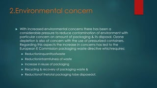 2.Environmental concern 
 With increased environmental concerns there has been a 
considerable pressure to reduce contamination of environment with 
particular concern on amount of packaging & its disposal. Ozone 
depletion is also of concern with the use of pressurized containers. 
Regarding this aspects the increase in concerns has led to the 
European E Commission packaging waste directive whichrequires: 
 Reductioninquantityofwaste 
 Reductioninharmfulness of waste 
 Increase in reuse of packaging 
 Recycling & recovery of packaging waste & 
 Reductionof thetotal packaging tobe disposedof. 
 