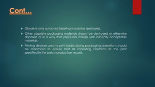  Obsolete and outdated labeling should be destroyed. 
 Other obsolete packaging materials should be destroyed or otherwise 
disposed of in a way that precludes mixups with currently acceptable 
materials. 
 Printing devices used to print labels during packaging operations should 
be monitored to ensure that all imprinting conforms to the print 
specified in the batch production record. 
 