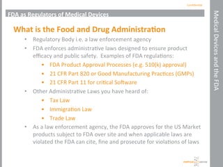 Conﬁden'al	
  
Medical	
  Devices	
  and	
  the	
  FDA	
  
FDA	
  as	
  Regulators	
  of	
  Medical	
  Devices	
  
What	
  is	
  the	
  Food	
  and	
  Drug	
  Administra+on	
  
•  Regulatory	
  Body	
  i.e.	
  a	
  law	
  enforcement	
  agency	
  
•  FDA	
  enforces	
  administra've	
  laws	
  designed	
  to	
  ensure	
  product	
  	
  
eﬃcacy	
  and	
  public	
  safety.	
  	
  Examples	
  of	
  FDA	
  regula'ons:	
  
•  FDA	
  Product	
  Approval	
  Processes	
  (e.g.	
  510(k)	
  approval)	
  
•  21	
  CFR	
  Part	
  820	
  or	
  Good	
  Manufacturing	
  Prac'ces	
  (GMPs)	
  
•  21	
  CFR	
  Part	
  11	
  for	
  cri'cal	
  SoYware	
  	
  
•  Other	
  Administra've	
  Laws	
  you	
  have	
  heard	
  of:	
  
•  Tax	
  Law	
  
•  Immigra'on	
  Law	
  
•  Trade	
  Law	
  
•  As	
  a	
  law	
  enforcement	
  agency,	
  the	
  FDA	
  approves	
  for	
  the	
  US	
  Market	
  
products	
  subject	
  to	
  FDA	
  over	
  site	
  and	
  when	
  applicable	
  laws	
  are	
  
violated	
  the	
  FDA	
  can	
  cite,	
  ﬁne	
  and	
  prosecute	
  for	
  viola'ons	
  of	
  laws	
  
 