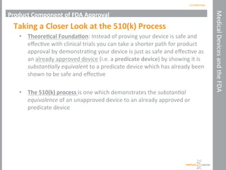 Conﬁden'al	
  
Medical	
  Devices	
  and	
  the	
  FDA	
  
Product	
  Component	
  of	
  FDA	
  Approval	
  
Taking	
  a	
  Closer	
  Look	
  at	
  the	
  510(k)	
  Process	
  
•  Theore+cal	
  Founda+on:	
  Instead	
  of	
  proving	
  your	
  device	
  is	
  safe	
  and	
  
eﬀec've	
  with	
  clinical	
  trials	
  you	
  can	
  take	
  a	
  shorter	
  path	
  for	
  product	
  
approval	
  by	
  demonstra'ng	
  your	
  device	
  is	
  just	
  as	
  safe	
  and	
  eﬀec've	
  as	
  
an	
  already	
  approved	
  device	
  (i.e.	
  a	
  predicate	
  device)	
  by	
  showing	
  it	
  is	
  
substan'ally	
  equivalent	
  to	
  a	
  predicate	
  device	
  which	
  has	
  already	
  been	
  
shown	
  to	
  be	
  safe	
  and	
  eﬀec've	
  	
  	
  
•  The	
  510(k)	
  process	
  is	
  one	
  which	
  demonstrates	
  the	
  substan'al	
  
equivalence	
  of	
  an	
  unapproved	
  device	
  to	
  an	
  already	
  approved	
  or	
  
predicate	
  device	
  
	
  
 