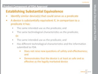 Conﬁden'al	
  
Medical	
  Devices	
  and	
  the	
  FDA	
  
Product	
  Component	
  of	
  FDA	
  Approval	
  
Establishing	
  Substan+al	
  Equivalence	
  
•  Iden'fy	
  similar	
  device(s)	
  that	
  could	
  serve	
  as	
  a	
  predicate	
  
•  A	
  device	
  is	
  substan'ally	
  equivalent	
  if,	
  in	
  comparison	
  to	
  a	
  
predicate	
  it	
  has:	
  
•  The	
  same	
  intended	
  use	
  as	
  the	
  predicate;	
  and	
  
•  The	
  same	
  technological	
  characteris'cs	
  as	
  the	
  predicate;	
  
Or	
  
•  The	
  same	
  intended	
  use	
  as	
  the	
  predicate;	
  and	
  
•  Has	
  diﬀerent	
  technological	
  characteris'cs	
  and	
  the	
  informa'on	
  
submihed	
  to	
  FDA	
  
•  Does	
  not	
  raise	
  new	
  ques'ons	
  of	
  safety	
  and	
  eﬀec'veness;	
  
and	
  
•  Demonstrates	
  that	
  the	
  device	
  is	
  at	
  least	
  as	
  safe	
  and	
  as	
  
eﬀec've	
  as	
  the	
  legally	
  marketed	
  device	
  
 