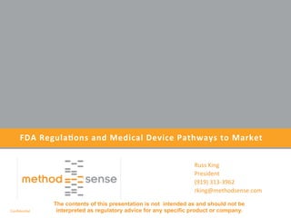 Conﬁden'al	
  
FDA	
  Regula+ons	
  and	
  Medical	
  Device	
  Pathways	
  to	
  Market	
  	
  
Russ	
  King	
  
President	
  
(919)	
  313-­‐3962	
  
rking@methodsense.com	
  
	
  
The contents of this presentation is not intended as and should not be
interpreted as regulatory advice for any specific product or company.
 