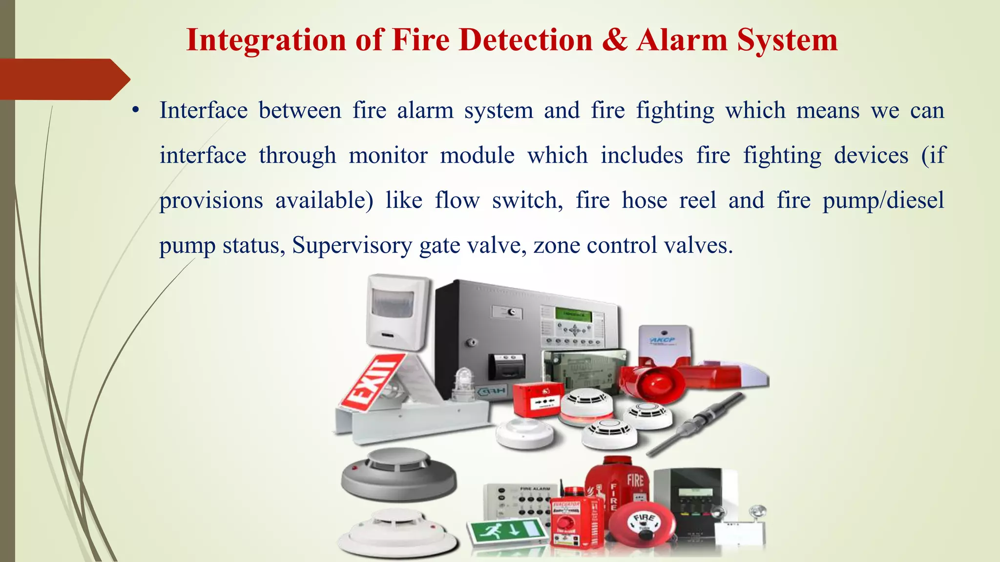 Integration of Fire Detection & Alarm System
• Interface between fire alarm system and fire fighting which means we can
interface through monitor module which includes fire fighting devices (if
provisions available) like flow switch, fire hose reel and fire pump/diesel
pump status, Supervisory gate valve, zone control valves.
 