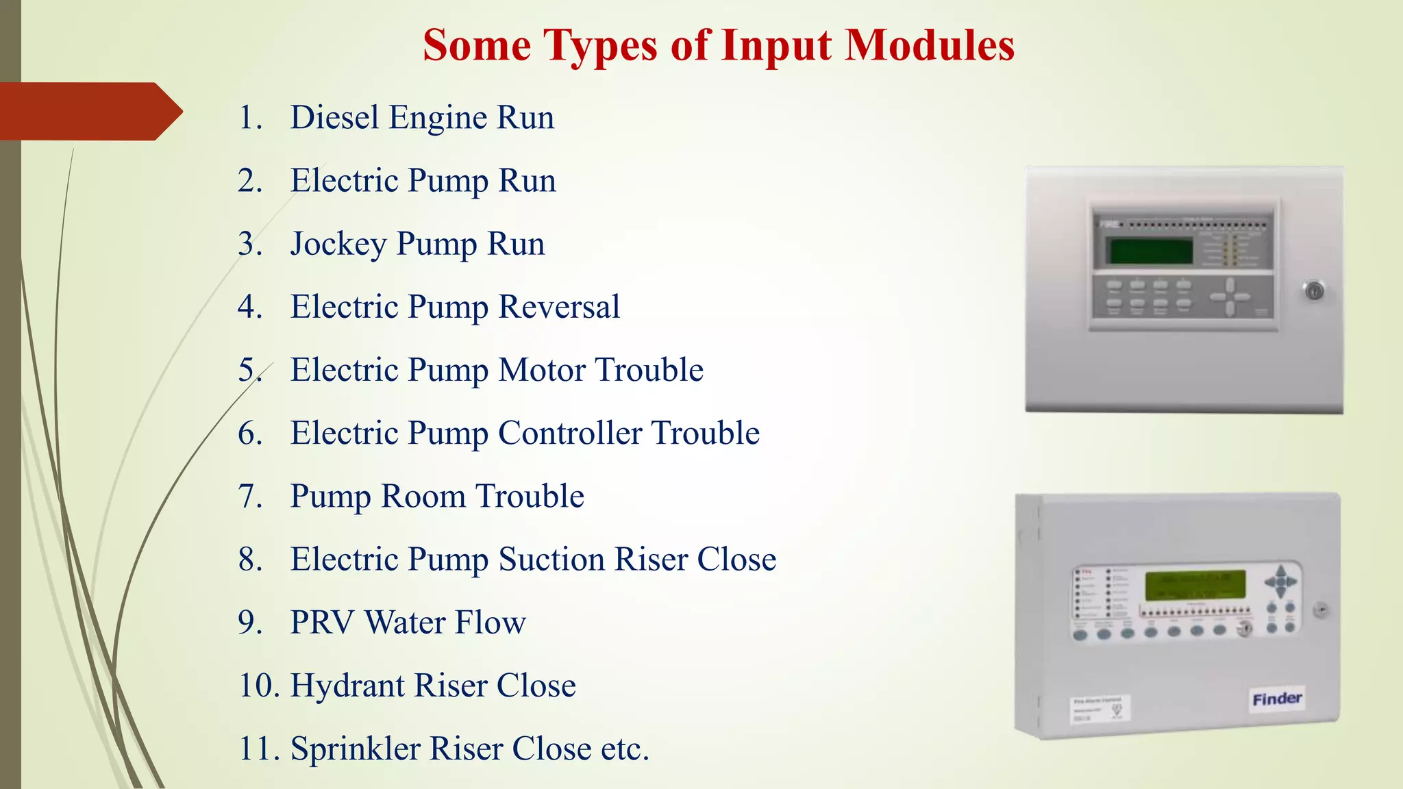 1. Diesel Engine Run
2. Electric Pump Run
3. Jockey Pump Run
4. Electric Pump Reversal
5. Electric Pump Motor Trouble
6. Electric Pump Controller Trouble
7. Pump Room Trouble
8. Electric Pump Suction Riser Close
9. PRV Water Flow
10. Hydrant Riser Close
11. Sprinkler Riser Close etc.
Some Types of Input Modules
 