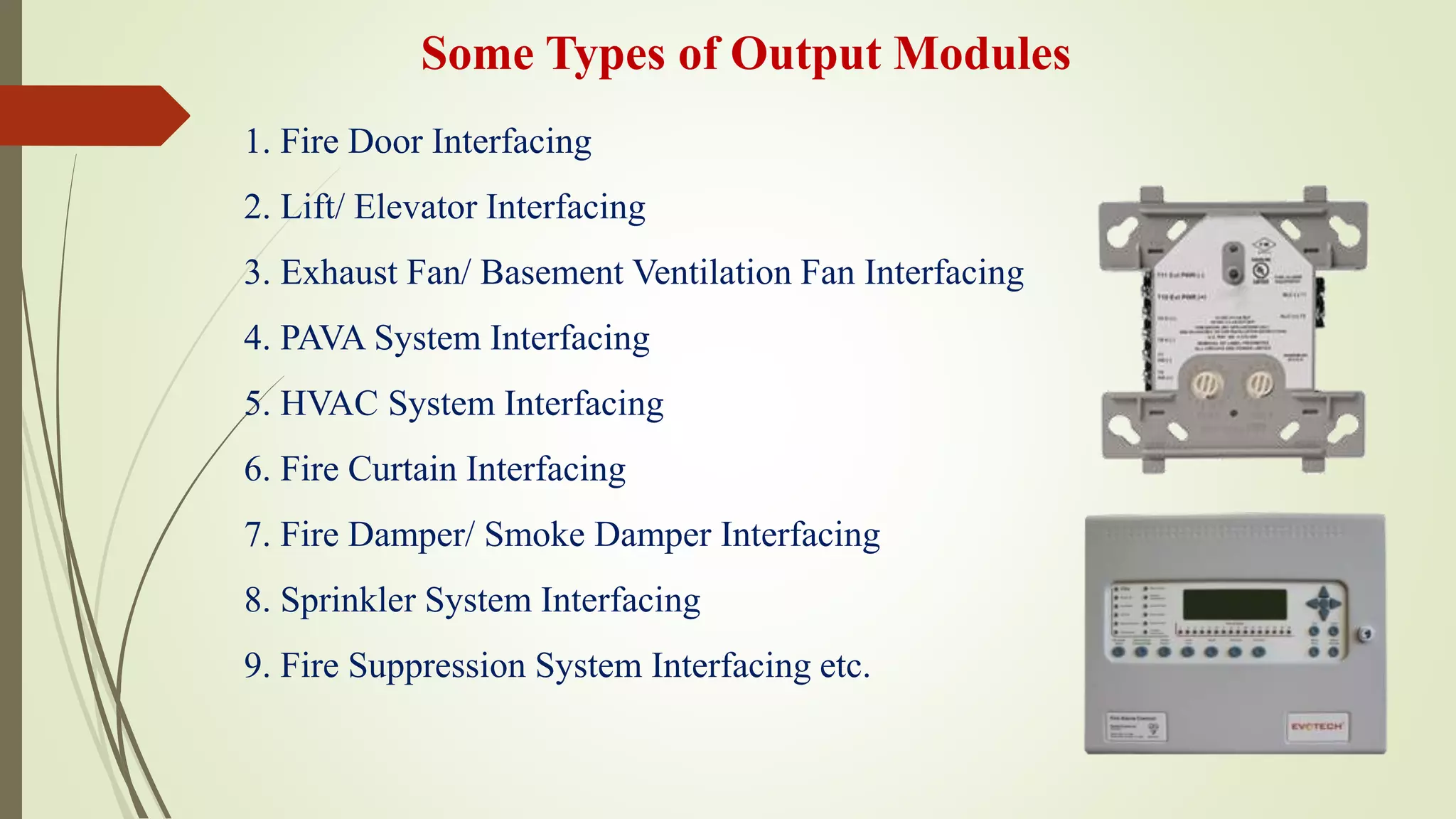 1. Fire Door Interfacing
2. Lift/ Elevator Interfacing
3. Exhaust Fan/ Basement Ventilation Fan Interfacing
4. PAVA System Interfacing
5. HVAC System Interfacing
6. Fire Curtain Interfacing
7. Fire Damper/ Smoke Damper Interfacing
8. Sprinkler System Interfacing
9. Fire Suppression System Interfacing etc.
Some Types of Output Modules
 