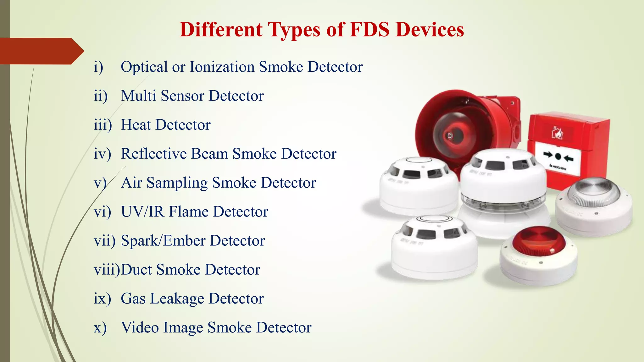 Different Types of FDS Devices
i) Optical or Ionization Smoke Detector
ii) Multi Sensor Detector
iii) Heat Detector
iv) Reflective Beam Smoke Detector
v) Air Sampling Smoke Detector
vi) UV/IR Flame Detector
vii) Spark/Ember Detector
viii)Duct Smoke Detector
ix) Gas Leakage Detector
x) Video Image Smoke Detector
 