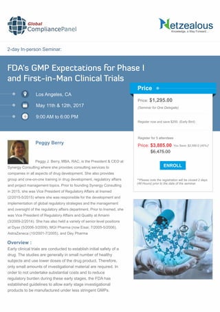 2-day In-person Seminar:
Knowledge, a Way Forward…
FDA's GMP Expectations for Phase I
and First-in-Man Clinical Trials
Los Angeles, CA
May 11th & 12th, 2017
9:00 AM to 6:00 PM
Peggy Berry
Price: $1,295.00
(Seminar for One Delegate)
Register now and save $200. (Early Bird)
**Please note the registration will be closed 2 days
(48 Hours) prior to the date of the seminar.
Price
Overview :
Global
CompliancePanel
Peggy J. Berry, MBA, RAC, is the President & CEO at
Synergy Consulting where she provides consulting services to
companies in all aspects of drug development. She also provides
group and one-on-one training in drug development, regulatory affairs
and project management topics. Prior to founding Synergy Consulting
in 2015, she was Vice President of Regulatory Affairs at Insmed
(2/2015-5/2015) where she was responsible for the development and
implementation of global regulatory strategies and the management
and oversight of the regulatory affairs department. Prior to Insmed, she
was Vice President of Regulatory Affairs and Quality at Amarin
(3/2009-2/2014). She has also held a variety of senior level positions
at Dyax (5/2006-3/2009), MGI Pharma (now Eisai; 7/2005-5/2006),
AstraZeneca (10/2001-7/2005), and Dey Pharma
Early clinical trials are conducted to establish initial safety of a
drug. The studies are generally in small number of healthy
subjects and use lower doses of the drug product. Therefore,
only small amounts of investigational material are required. In
order to not undertake substantial costs and to reduce
regulatory burden during these early stages, the FDA has
established guidelines to allow early stage investigational
products to be manufactured under less stringent GMPs.
$6,475.00
Price: $3,885.00 You Save: $2,590.0 (40%)*
Register for 5 attendees
 