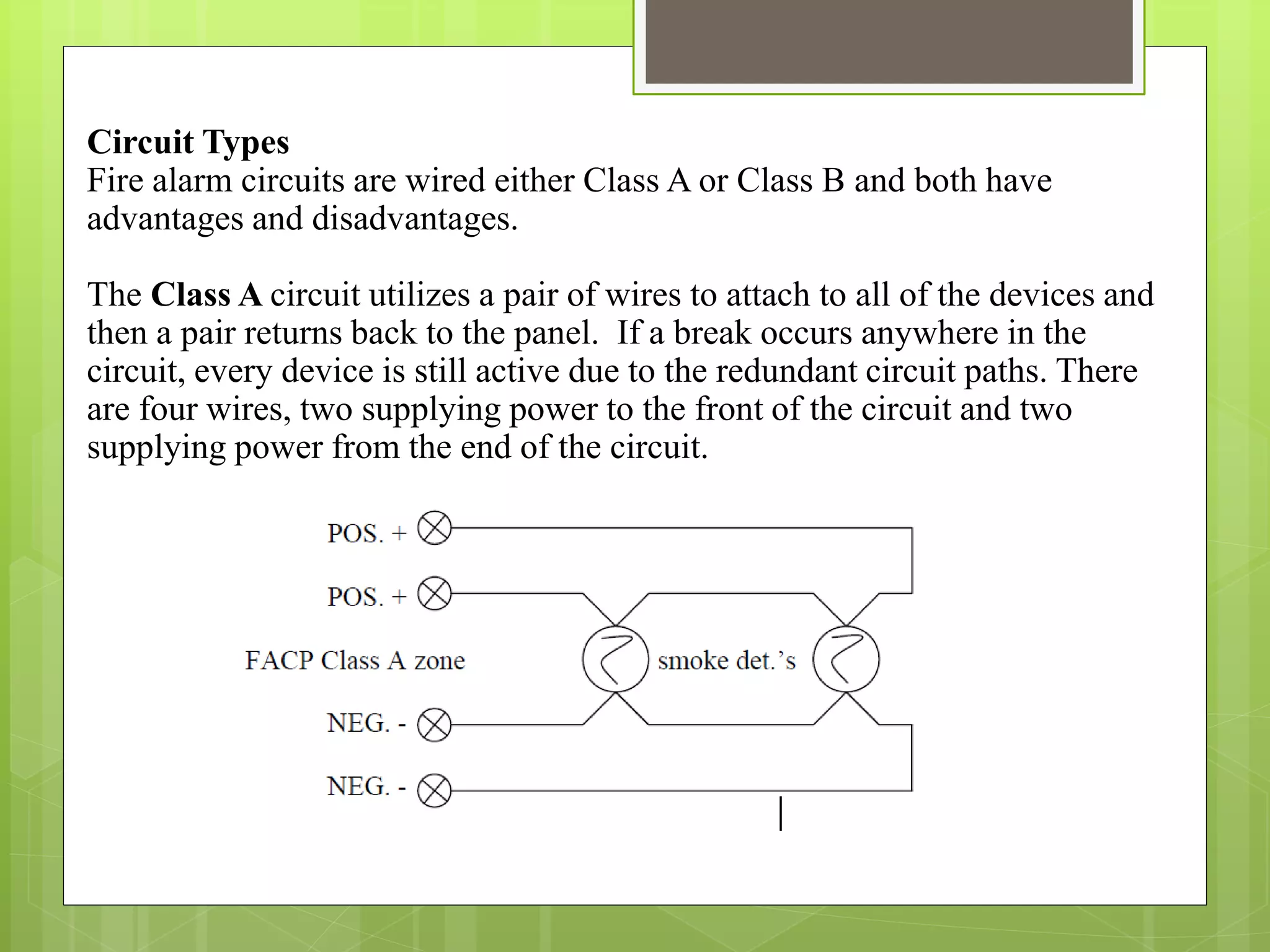 Circuit Types
Fire alarm circuits are wired either Class A or Class B and both have
advantages and disadvantages.
The Class A circuit utilizes a pair of wires to attach to all of the devices and
then a pair returns back to the panel. If a break occurs anywhere in the
circuit, every device is still active due to the redundant circuit paths. There
are four wires, two supplying power to the front of the circuit and two
supplying power from the end of the circuit.
 