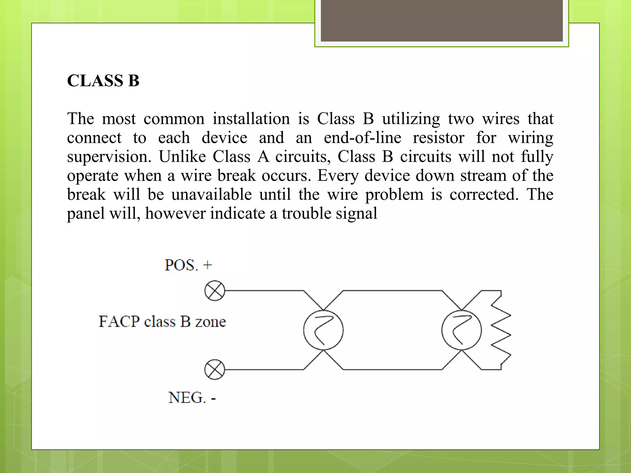 CLASS B
The most common installation is Class B utilizing two wires that
connect to each device and an end-of-line resistor for wiring
supervision. Unlike Class A circuits, Class B circuits will not fully
operate when a wire break occurs. Every device down stream of the
break will be unavailable until the wire problem is corrected. The
panel will, however indicate a trouble signal
 