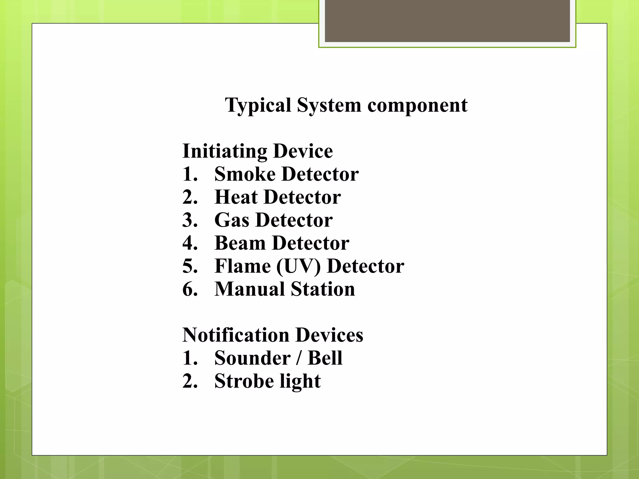 Typical System component
Initiating Device
1. Smoke Detector
2. Heat Detector
3. Gas Detector
4. Beam Detector
5. Flame (UV) Detector
6. Manual Station
Notification Devices
1. Sounder / Bell
2. Strobe light
 