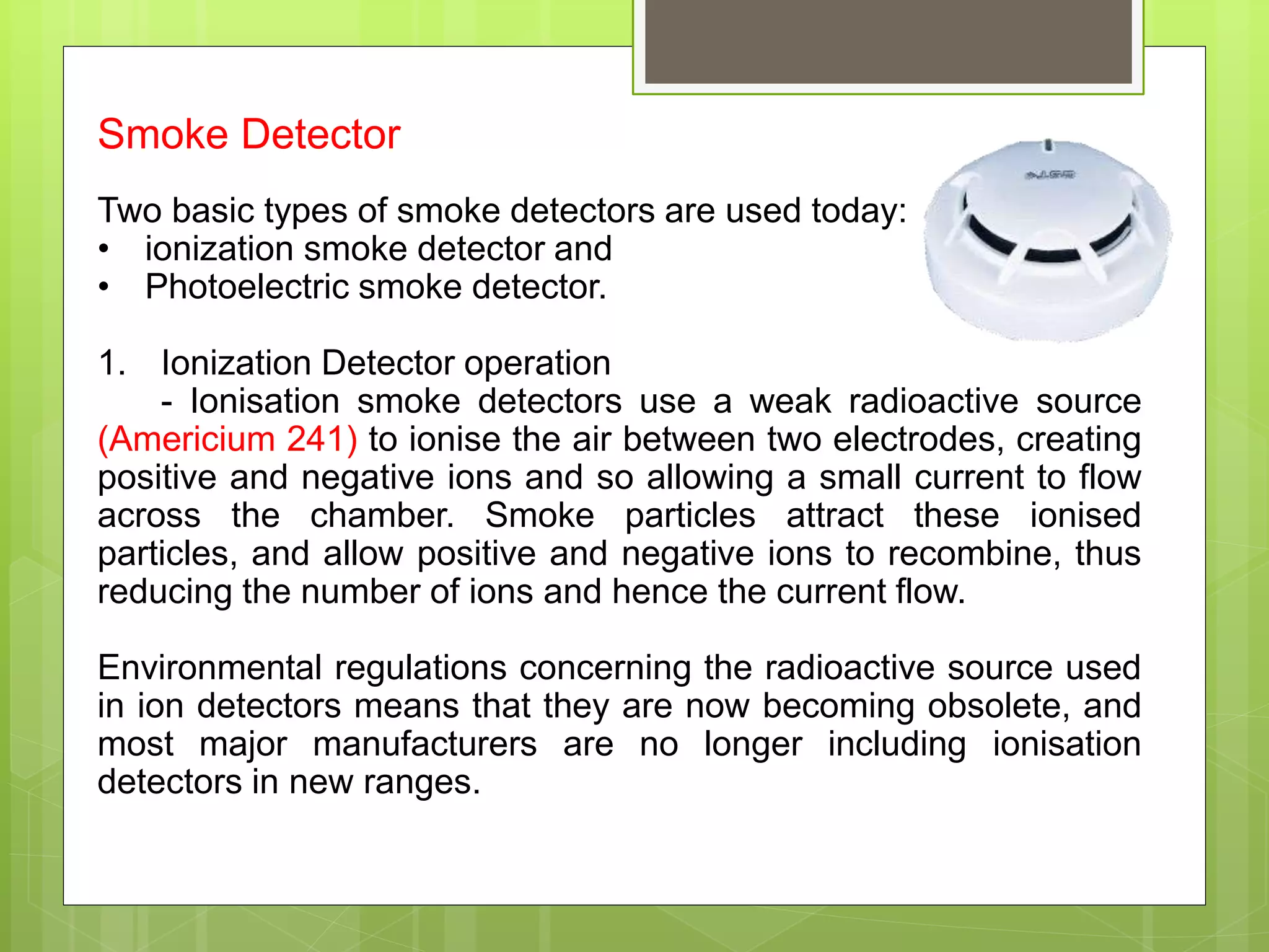 Smoke Detector
Two basic types of smoke detectors are used today:
• ionization smoke detector and
• Photoelectric smoke detector.
1. Ionization Detector operation
- Ionisation smoke detectors use a weak radioactive source
(Americium 241) to ionise the air between two electrodes, creating
positive and negative ions and so allowing a small current to flow
across the chamber. Smoke particles attract these ionised
particles, and allow positive and negative ions to recombine, thus
reducing the number of ions and hence the current flow.
Environmental regulations concerning the radioactive source used
in ion detectors means that they are now becoming obsolete, and
most major manufacturers are no longer including ionisation
detectors in new ranges.
 