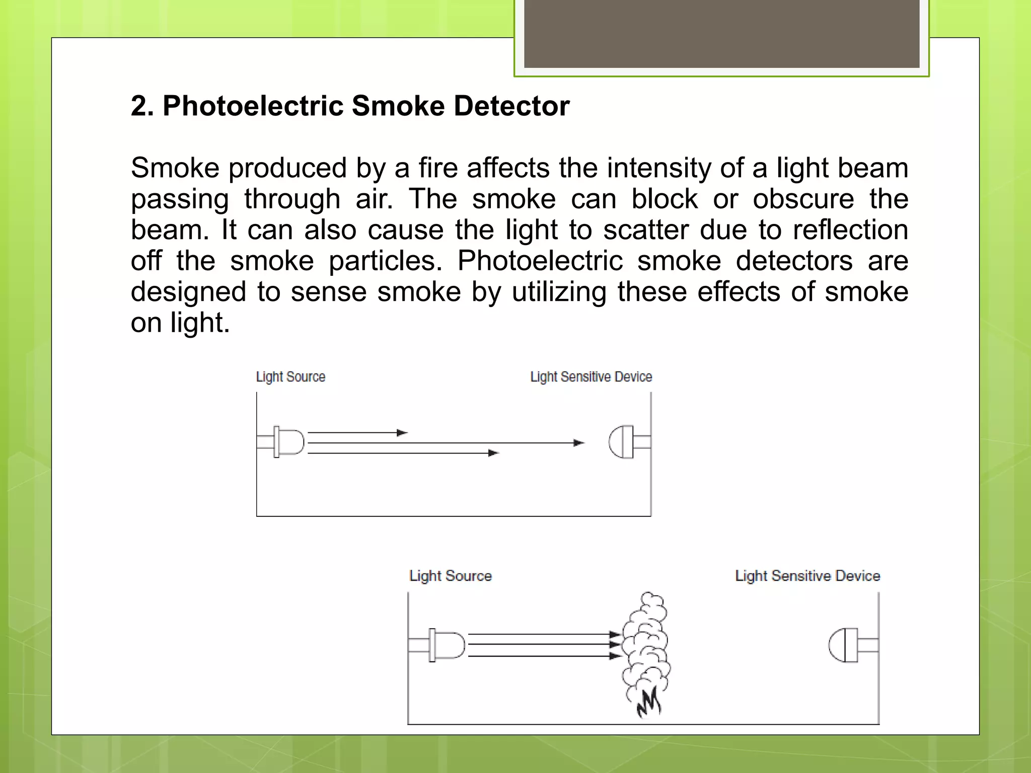 2. Photoelectric Smoke Detector
Smoke produced by a fire affects the intensity of a light beam
passing through air. The smoke can block or obscure the
beam. It can also cause the light to scatter due to reflection
off the smoke particles. Photoelectric smoke detectors are
designed to sense smoke by utilizing these effects of smoke
on light.
 