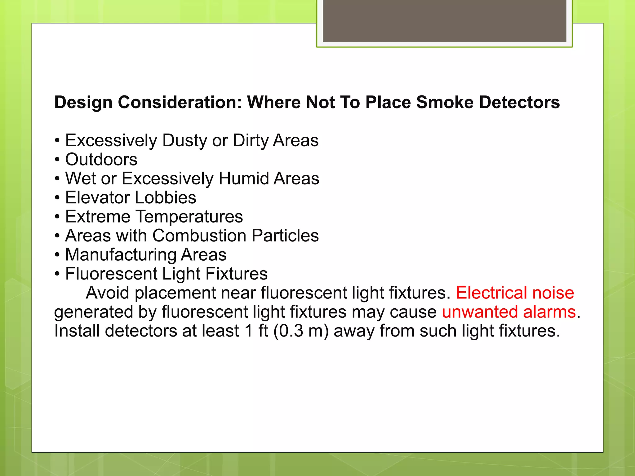 Design Consideration: Where Not To Place Smoke Detectors
• Excessively Dusty or Dirty Areas
• Outdoors
• Wet or Excessively Humid Areas
• Elevator Lobbies
• Extreme Temperatures
• Areas with Combustion Particles
• Manufacturing Areas
• Fluorescent Light Fixtures
Avoid placement near fluorescent light fixtures. Electrical noise
generated by fluorescent light fixtures may cause unwanted alarms.
Install detectors at least 1 ft (0.3 m) away from such light fixtures.
 