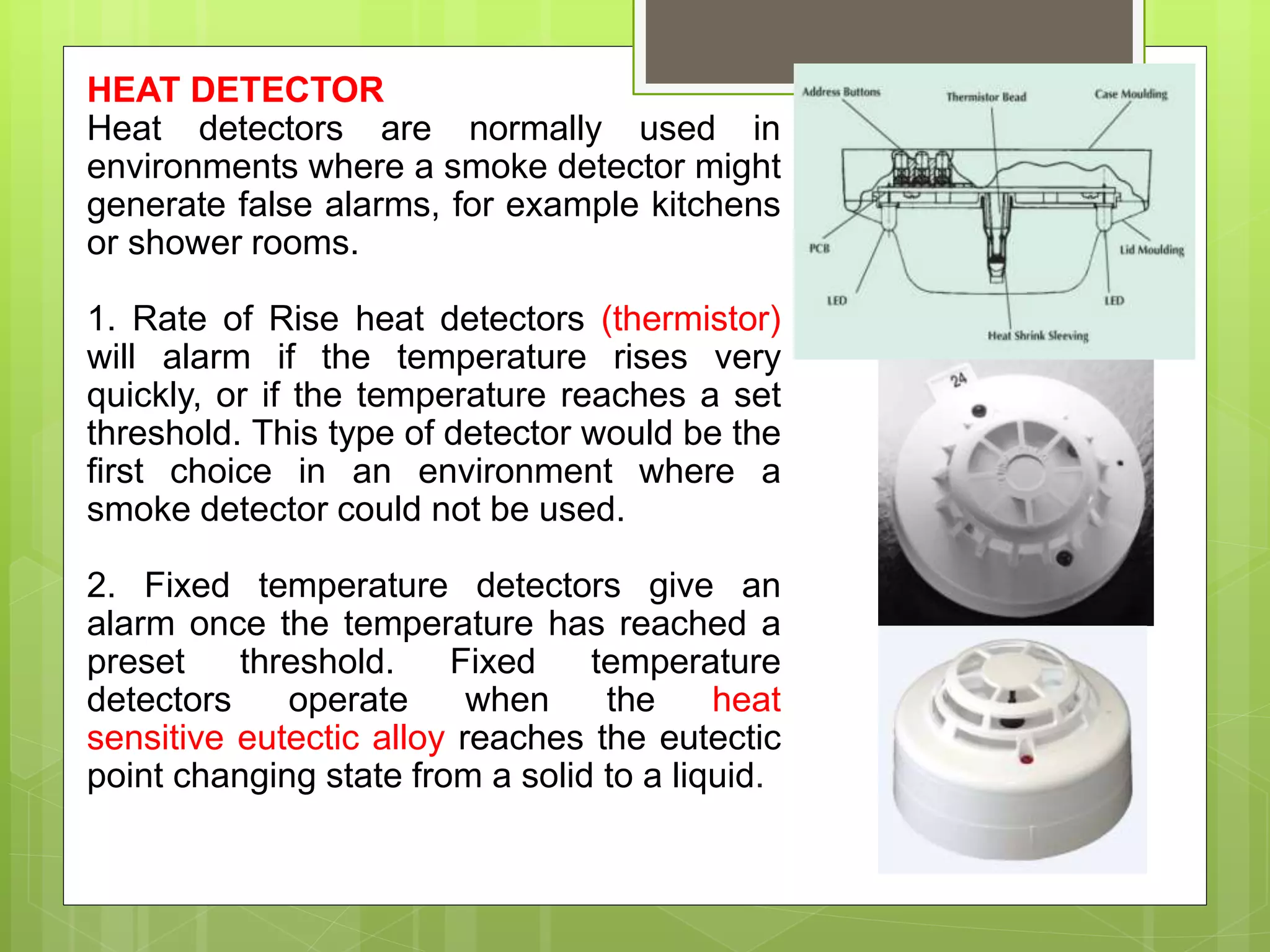 HEAT DETECTOR
Heat detectors are normally used in
environments where a smoke detector might
generate false alarms, for example kitchens
or shower rooms.
1. Rate of Rise heat detectors (thermistor)
will alarm if the temperature rises very
quickly, or if the temperature reaches a set
threshold. This type of detector would be the
first choice in an environment where a
smoke detector could not be used.
2. Fixed temperature detectors give an
alarm once the temperature has reached a
preset threshold. Fixed temperature
detectors operate when the heat
sensitive eutectic alloy reaches the eutectic
point changing state from a solid to a liquid.
 